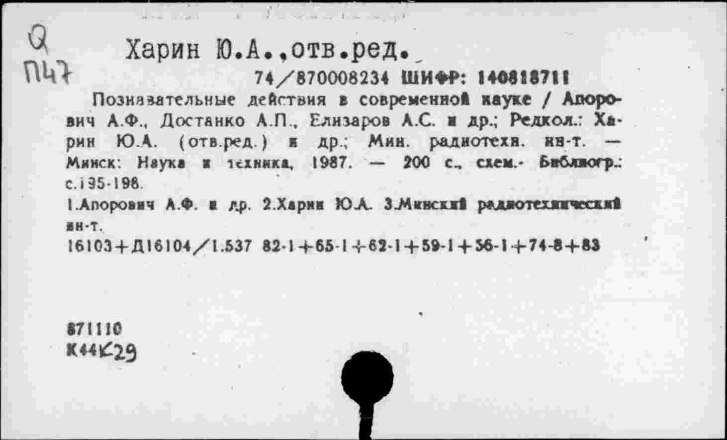 ﻿Харин Ю.А.,отв.ред.
74/870008234 ШИФР: 140818711
Познавательные действия в современной науке / Алоро-вич А.Ф., Достанко А.П., Елизаров А.С. ■ др.; Редкол.: Харин ГОД. (отв.ред.) к др.; Мин. радиотехя. нн-т. — Минск: Наука в техника, 1987. — 200 с, схем.- бвблиогр.: с. 195-198
1.Апорович А.Ф. а др. 2.Харпа ЮЛ. 3_Мивскж1 радиотехнический ■н-т.
16103-ЕД16104/1.537 82-1+65 1+62-1+59-1+ 56-1+74-8+ 83
871110
К44£2Э